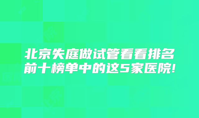 北京失庭做试管看看排名前十榜单中的这5家医院!