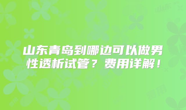 山东青岛到哪边可以做男性透析试管？费用详解！