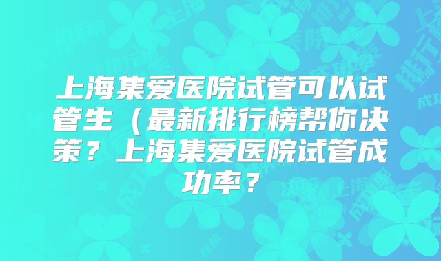 上海集爱医院试管可以试管生(最新排行榜帮你决策?上海集爱医院试管成功率?