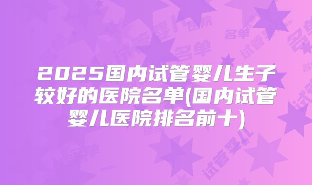 2025国内试管婴儿生子较好的医院名单(国内试管婴儿医院排名前十)