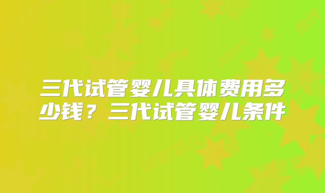 三代试管婴儿具体费用多少钱？三代试管婴儿条件