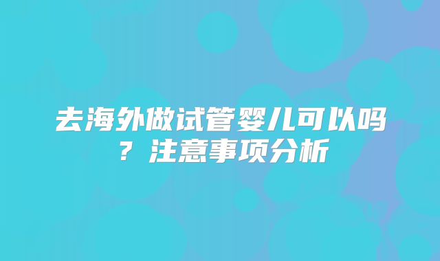 去海外做试管婴儿可以吗？注意事项分析