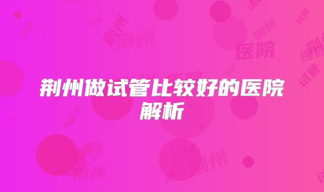荆州做试管比较好的医院解析