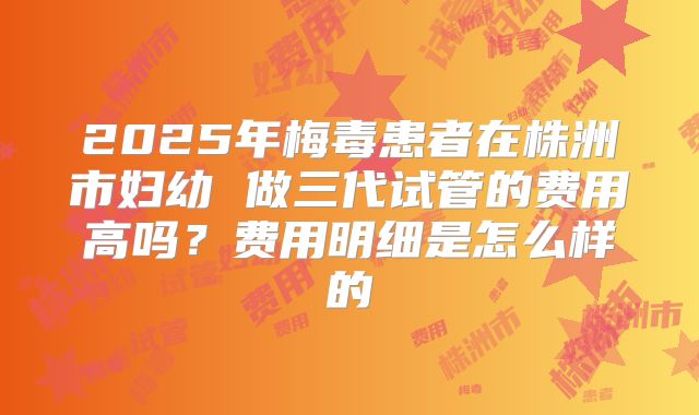 2025年梅毒患者在株洲市妇幼 做三代试管的费用高吗?费用明细是怎么样的