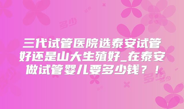 三代试管医院选泰安试管好还是山大生殖好_在泰安做试管婴儿要多少钱？！
