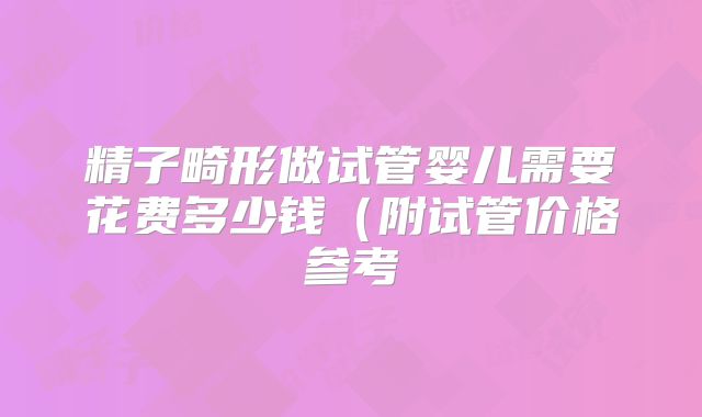 精子畸形做试管婴儿需要花费多少钱(附试管价格参考