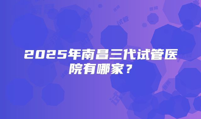 2025年南昌三代试管医院有哪家？