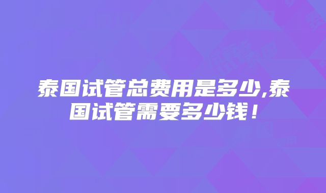 泰国试管总费用是多少,泰国试管需要多少钱!