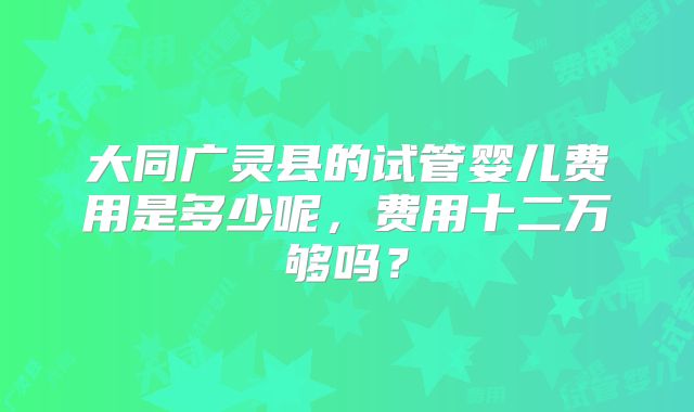 大同广灵县的试管婴儿费用是多少呢，费用十二万够吗？