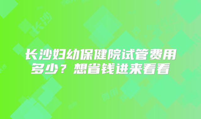 长沙妇幼保健院试管费用多少？想省钱进来看看