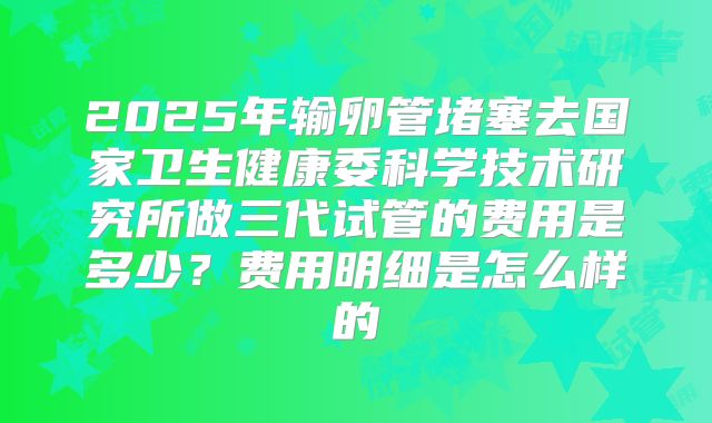 2025年输卵管堵塞去国家卫生健康委科学技术研究所做三代试管的费用是多少?费用明细是怎么样的