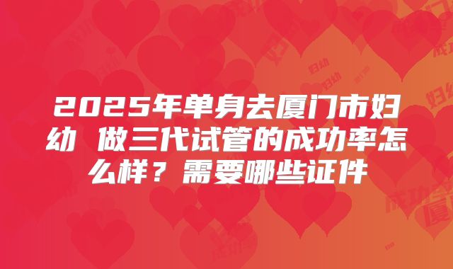 2025年单身去厦门市妇幼 做三代试管的成功率怎么样?需要哪些证件
