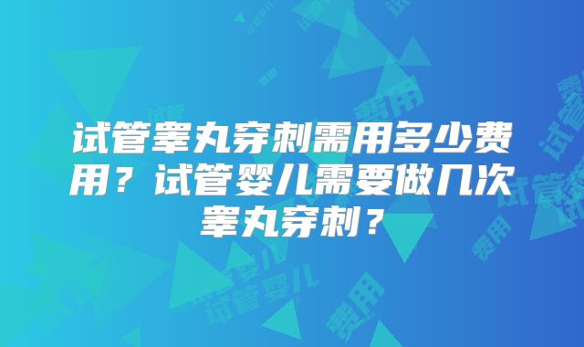 试管睾丸穿刺需用多少费用?试管婴儿需要做几次睾丸穿刺?