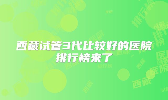 西藏试管3代比较好的医院排行榜来了
