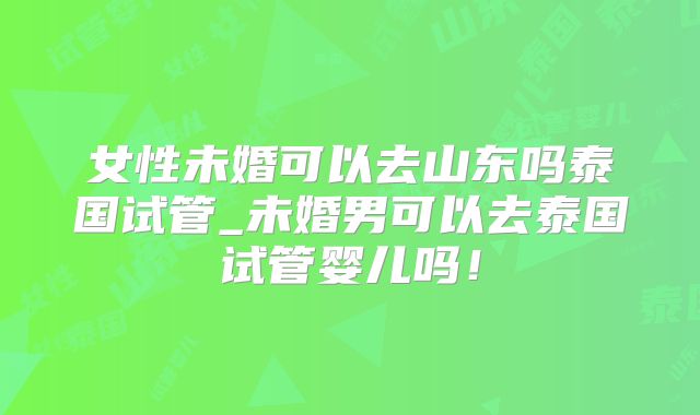 女性未婚可以去山东吗泰国试管_未婚男可以去泰国试管婴儿吗!