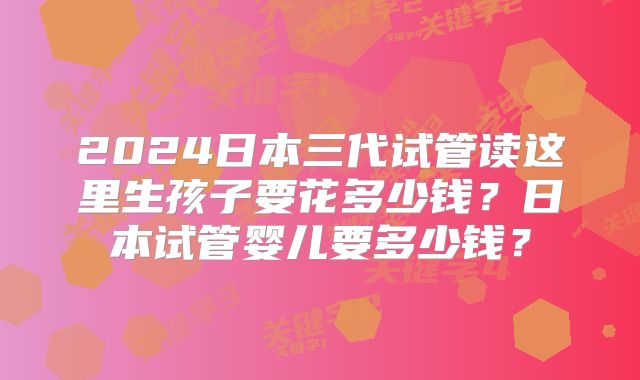 2024日本三代试管读这里生孩子要花多少钱？日本试管婴儿要多少钱？