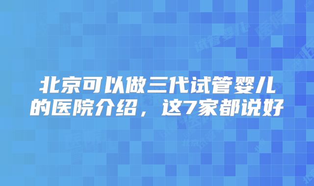 北京可以做三代试管婴儿的医院介绍，这7家都说好