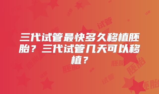 三代试管最快多久移植胚胎?三代试管几天可以移植?