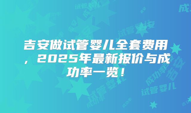 吉安做试管婴儿全套费用，2025年最新报价与成功率一览！