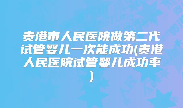 贵港市人民医院做第二代试管婴儿一次能成功(贵港人民医院试管婴儿成功率)