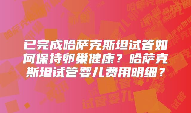 已完成哈萨克斯坦试管如何保持卵巢健康？哈萨克斯坦试管婴儿费用明细？