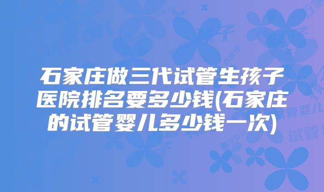 石家庄做三代试管生孩子医院排名要多少钱(石家庄的试管婴儿多少钱一次)