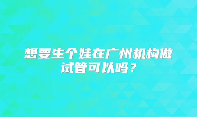 想要生个娃在广州机构做试管可以吗？