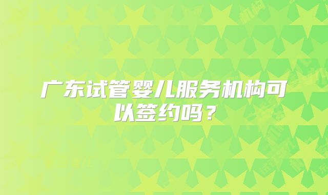 广东试管婴儿服务机构可以签约吗？