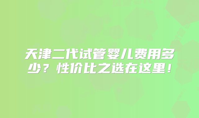 天津二代试管婴儿费用多少?性价比之选在这里!