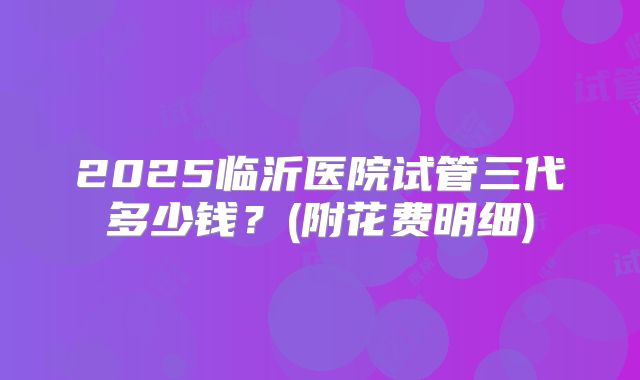 2025临沂医院试管三代多少钱？(附花费明细)