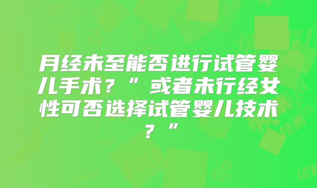 月经未至能否进行试管婴儿手术?”或者未行经女性可否选择试管婴儿技术?”