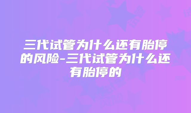 三代试管为什么还有胎停的风险-三代试管为什么还有胎停的