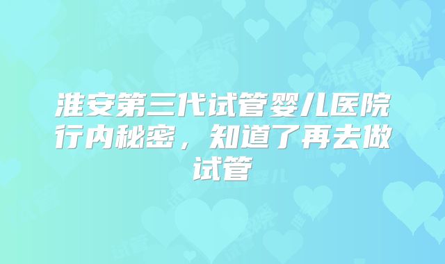 淮安第三代试管婴儿医院行内秘密，知道了再去做试管