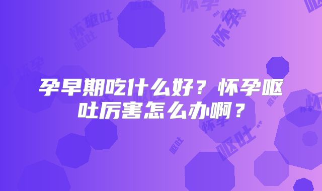 孕早期吃什么好？怀孕呕吐厉害怎么办啊？