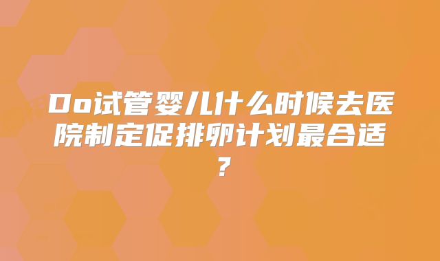 Do试管婴儿什么时候去医院制定促排卵计划最合适？