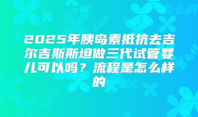 2025年胰岛素抵抗去吉尔吉斯斯坦做三代试管婴儿可以吗？流程是怎么样的