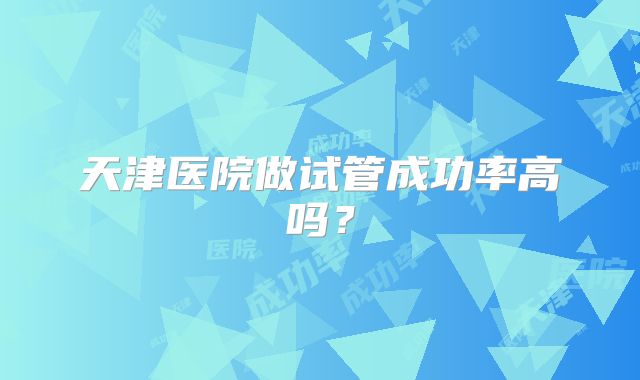 天津医院做试管成功率高吗?