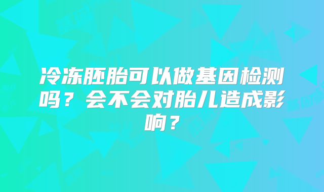冷冻胚胎可以做基因检测吗？会不会对胎儿造成影响？