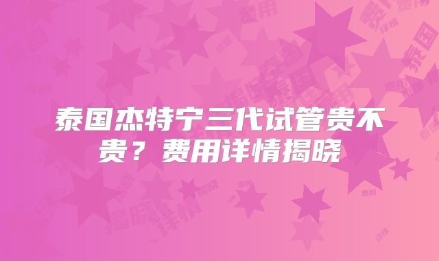 泰国杰特宁三代试管贵不贵？费用详情揭晓