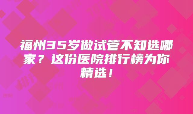 福州35岁做试管不知选哪家？这份医院排行榜为你精选！