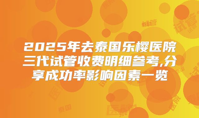 2025年去泰国乐樱医院三代试管收费明细参考,分享成功率影响因素一览