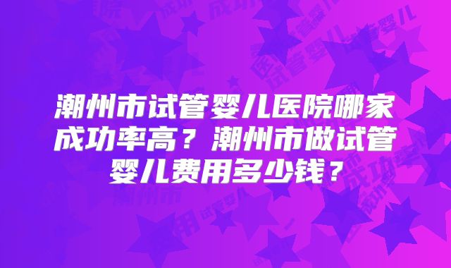 潮州市试管婴儿医院哪家成功率高?潮州市做试管婴儿费用多少钱?