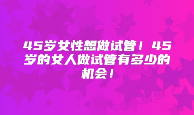 45岁女性想做试管！45岁的女人做试管有多少的机会！