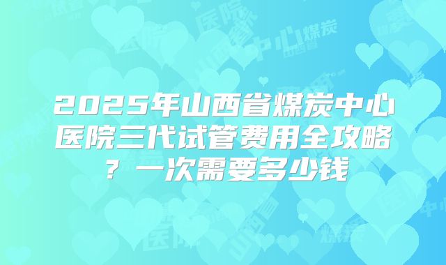 2025年山西省煤炭中心医院三代试管费用全攻略?一次需要多少钱