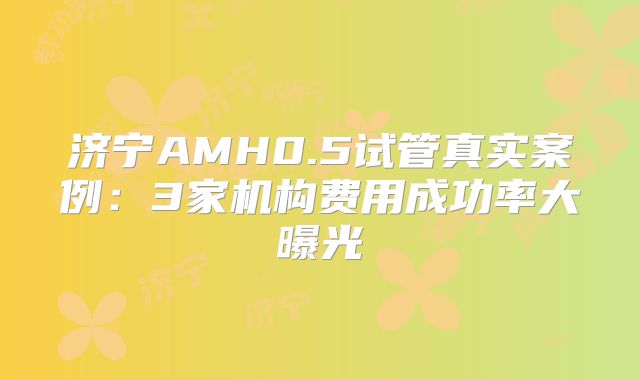 济宁AMH0.5试管真实案例：3家机构费用成功率大曝光