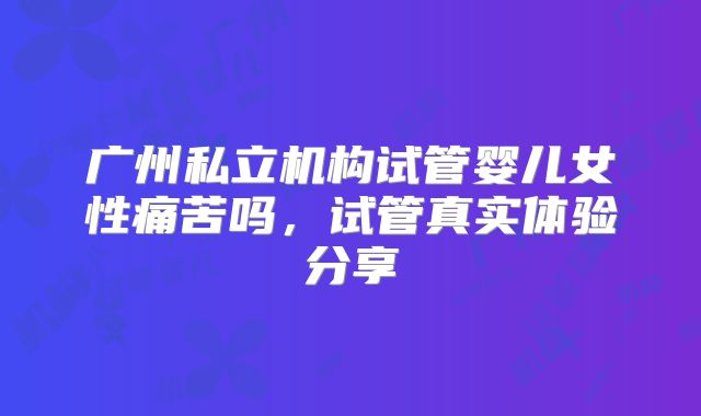 广州私立机构试管婴儿女性痛苦吗，试管真实体验分享