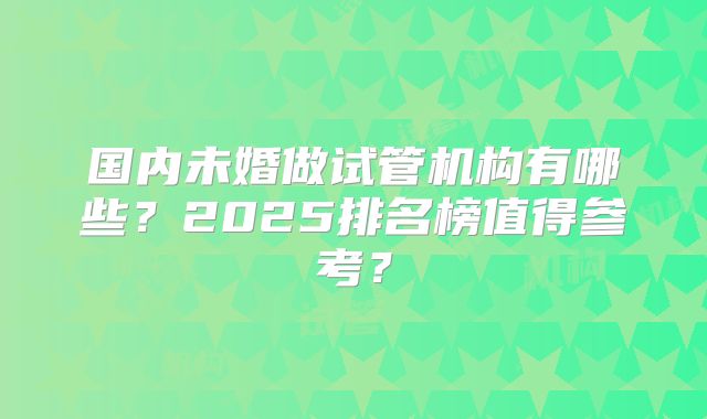 国内未婚做试管机构有哪些？2025排名榜值得参考？