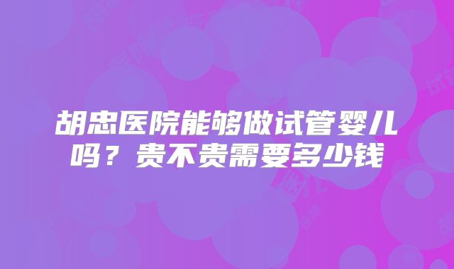 胡忠医院能够做试管婴儿吗?贵不贵需要多少钱