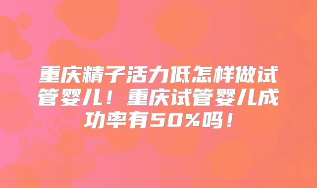 重庆精子活力低怎样做试管婴儿!重庆试管婴儿成功率有50%吗!