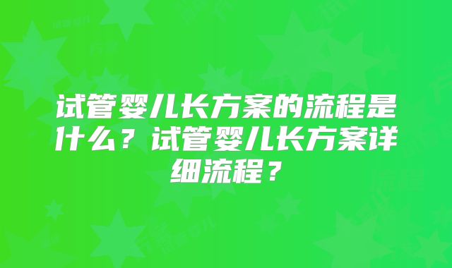 试管婴儿长方案的流程是什么？试管婴儿长方案详细流程？